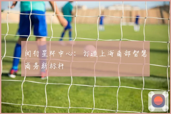 闵行星环中心：打造上海南部智慧商务新标杆
