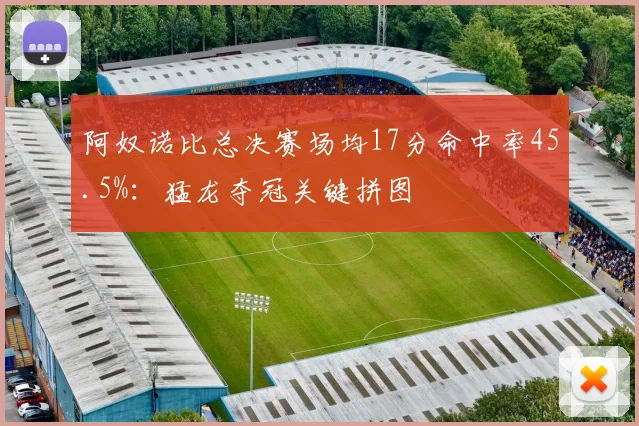 阿奴诺比总决赛场均17分命中率45.5%:猛龙夺冠关键拼图