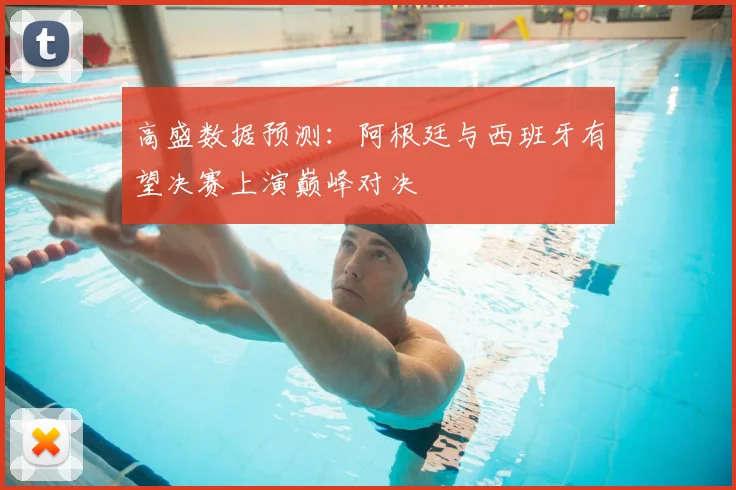 高盛数据预测:阿根廷与西班牙有望决赛上演巅峰对决